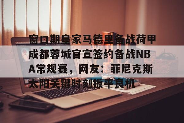 爱游戏app-包含窗口期皇家马德里备战荷甲成都蓉城官宣签约备战NBA常规赛，网友：菲尼克斯太阳关键时刻扳平良机的词条