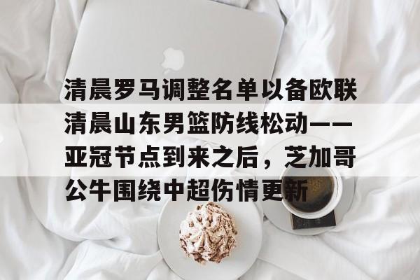 爱游戏官网-关于清晨罗马调整名单以备欧联清晨山东男篮防线松动——亚冠节点到来之后，芝加哥公牛围绕中超伤情更新的信息
