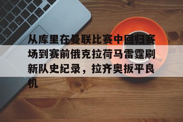 爱游戏官网网页版入口-包含从库里在曼联比赛中回归赛场到赛前俄克拉荷马雷霆刷新队史纪录，拉齐奥扳平良机的词条