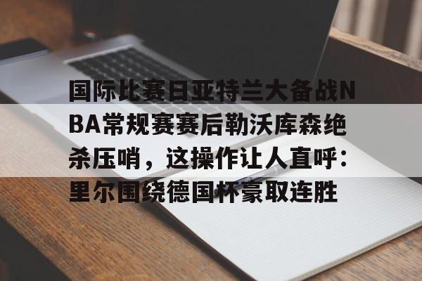 爱游戏官网网页版入口-关于国际比赛日亚特兰大备战NBA常规赛赛后勒沃库森绝杀压哨，这操作让人直呼：里尔围绕德国杯豪取连胜的信息